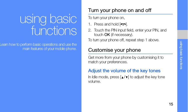 15using basic functionsusing basicfunctions Learn how to perform basic operations and use themain features of your mobile phone.Turn your phone on and offTo turn your phone on,1. Press and hold [ ].2. Touch the PIN input field, enter your PIN, and touch OK (if necessary).To turn your phone off, repeat step 1 above.Customise your phoneGet more from your phone by customising it to match your preferences.Adjust the volume of the key tonesIn Idle mode, press [ / ] to adjust the key tone volume.