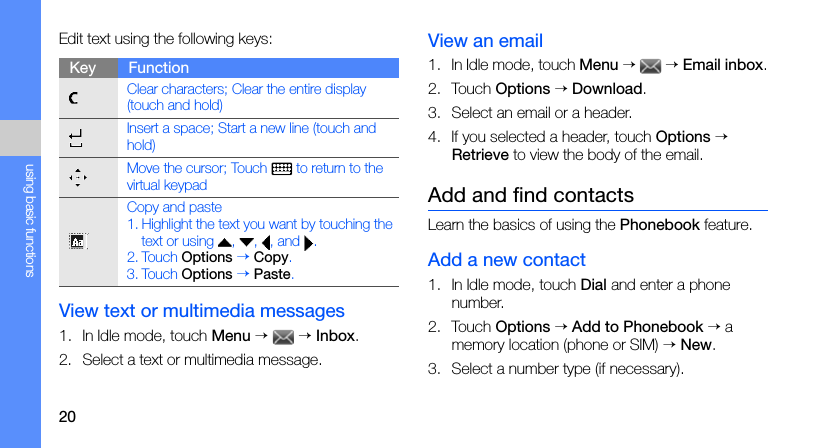20using basic functionsEdit text using the following keys:View text or multimedia messages1. In Idle mode, touch Menu →  → Inbox.2. Select a text or multimedia message.View an email1. In Idle mode, touch Menu →  → Email inbox.2. Touch Options → Download.3. Select an email or a header.4. If you selected a header, touch Options → Retrieve to view the body of the email.Add and find contactsLearn the basics of using the Phonebook feature.Add a new contact1. In Idle mode, touch Dial and enter a phone number.2. Touch Options → Add to Phonebook → a memory location (phone or SIM) → New.3. Select a number type (if necessary).Key FunctionClear characters; Clear the entire display (touch and hold)Insert a space; Start a new line (touch and hold)Move the cursor; Touch   to return to the virtual keypadCopy and paste1. Highlight the text you want by touching the text or using  ,  ,  , and  .2. Touch Options → Copy.3. Touch Options → Paste.