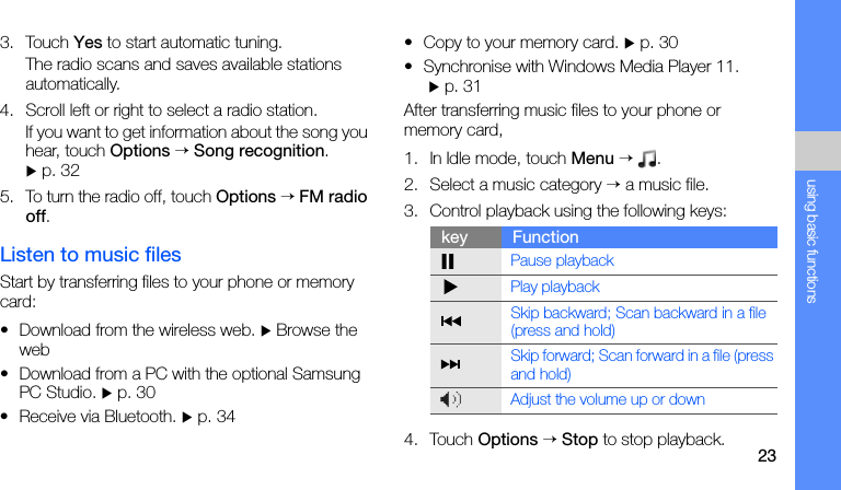 23using basic functions3. Touch Yes to start automatic tuning.The radio scans and saves available stations automatically.4. Scroll left or right to select a radio station.If you want to get information about the song you hear, touch Options → Song recognition. X p. 325. To turn the radio off, touch Options → FM radio off.Listen to music filesStart by transferring files to your phone or memory card:• Download from the wireless web. X Browse the web• Download from a PC with the optional Samsung PC Studio. X p. 30• Receive via Bluetooth. X p. 34• Copy to your memory card. X p. 30• Synchronise with Windows Media Player 11. X p. 31After transferring music files to your phone or memory card,1. In Idle mode, touch Menu → .2. Select a music category → a music file.3. Control playback using the following keys:4. Touch Options → Stop to stop playback.key FunctionPause playbackPlay playbackSkip backward; Scan backward in a file (press and hold)Skip forward; Scan forward in a file (press and hold)Adjust the volume up or down