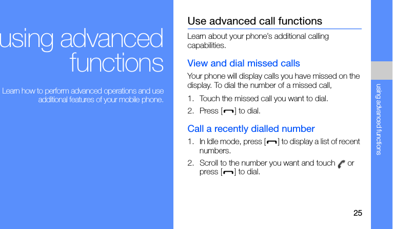 25using advanced functionsusing advancedfunctions Learn how to perform advanced operations and useadditional features of your mobile phone.Use advanced call functionsLearn about your phone’s additional calling capabilities. View and dial missed callsYour phone will display calls you have missed on the display. To dial the number of a missed call,1. Touch the missed call you want to dial.2. Press [] to dial.Call a recently dialled number1. In Idle mode, press [] to display a list of recent numbers.2. Scroll to the number you want and touch   or press [] to dial.