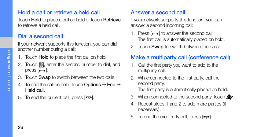 26using advanced functionsHold a call or retrieve a held callTouch Hold to place a call on hold or touch Retrieve to retrieve a held call.Dial a second callIf your network supports this function, you can dial another number during a call:1. Touch Hold to place the first call on hold.2. Touch  , enter the second number to dial, and press [].3. Touch Swap to switch between the two calls.4. To end the call on hold, touch Options → End → Held call.5. To end the current call, press [ ].Answer a second callIf your network supports this function, you can answer a second incoming call:1. Press [] to answer the second call.The first call is automatically placed on hold.2. Touch Swap to switch between the calls.Make a multiparty call (conference call)1. Call the first party you want to add to the multiparty call.2. While connected to the first party, call the second party.The first party is automatically placed on hold.3. When connected to the second party, touch  .4. Repeat steps 1 and 2 to add more parties (if necessary).5. To end the multiparty call, press [ ].
