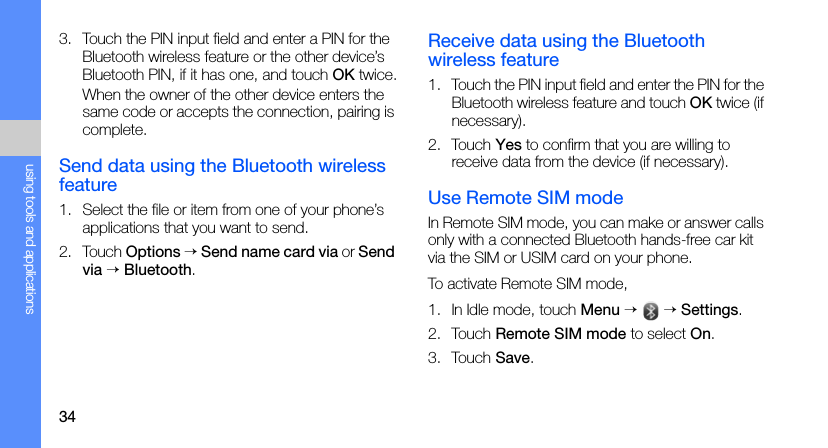 34using tools and applications3. Touch the PIN input field and enter a PIN for the Bluetooth wireless feature or the other device’s Bluetooth PIN, if it has one, and touch OK twice.When the owner of the other device enters the same code or accepts the connection, pairing is complete.Send data using the Bluetooth wireless feature1. Select the file or item from one of your phone’s applications that you want to send.2. Touch Options → Send name card via or Send via → Bluetooth.Receive data using the Bluetooth wireless feature1. Touch the PIN input field and enter the PIN for the Bluetooth wireless feature and touch OK twice (if necessary).2. Touch Yes to confirm that you are willing to receive data from the device (if necessary).Use Remote SIM modeIn Remote SIM mode, you can make or answer calls only with a connected Bluetooth hands-free car kit via the SIM or USIM card on your phone.To activate Remote SIM mode,1. In Idle mode, touch Menu →  → Settings.2. Touch Remote SIM mode to select On.3. Touch Save.