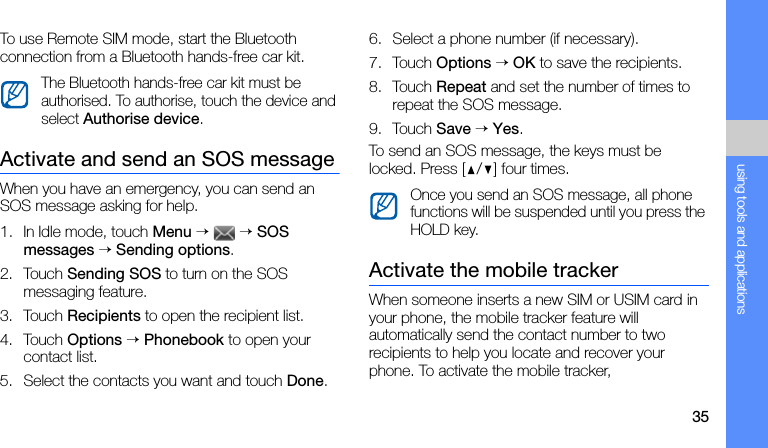 35using tools and applicationsTo use Remote SIM mode, start the Bluetooth connection from a Bluetooth hands-free car kit.Activate and send an SOS messageWhen you have an emergency, you can send an SOS message asking for help.1. In Idle mode, touch Menu →  → SOS messages → Sending options.2. Touch Sending SOS to turn on the SOS messaging feature.3. Touch Recipients to open the recipient list.4. Touch Options → Phonebook to open your contact list.5. Select the contacts you want and touch Done.6. Select a phone number (if necessary).7. Touch Options → OK to save the recipients.8. Touch Repeat and set the number of times to repeat the SOS message.9. Touch Save → Yes.To send an SOS message, the keys must be locked. Press [ / ] four times.Activate the mobile trackerWhen someone inserts a new SIM or USIM card in your phone, the mobile tracker feature will automatically send the contact number to two recipients to help you locate and recover your phone. To activate the mobile tracker,The Bluetooth hands-free car kit must be authorised. To authorise, touch the device and select Authorise device.Once you send an SOS message, all phone functions will be suspended until you press the HOLD key.