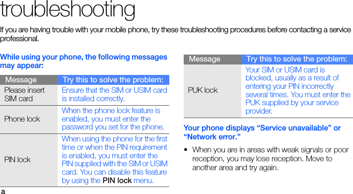 atroubleshootingIf you are having trouble with your mobile phone, try these troubleshooting procedures before contacting a service professional.While using your phone, the following messages may appear:Your phone displays “Service unavailable” or “Network error.”• When you are in areas with weak signals or poor reception, you may lose reception. Move to another area and try again.Message Try this to solve the problem:Please insert SIM cardEnsure that the SIM or USIM card is installed correctly.Phone lockWhen the phone lock feature is enabled, you must enter the password you set for the phone.PIN lockWhen using the phone for the first time or when the PIN requirement is enabled, you must enter the PIN supplied with the SIM or USIM card. You can disable this feature by using the PIN lock menu.PUK lockYour SIM or USIM card is blocked, usually as a result of entering your PIN incorrectly several times. You must enter the PUK supplied by your service provider. Message Try this to solve the problem: