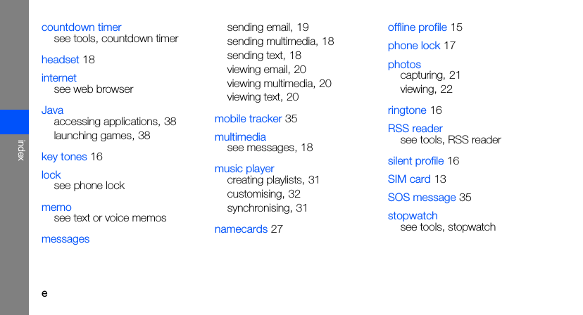 eindexcountdown timersee tools, countdown timerheadset 18internetsee web browserJavaaccessing applications, 38launching games, 38key tones 16locksee phone lockmemosee text or voice memosmessagessending email, 19sending multimedia, 18sending text, 18viewing email, 20viewing multimedia, 20viewing text, 20mobile tracker 35multimediasee messages, 18music playercreating playlists, 31customising, 32synchronising, 31namecards 27offline profile 15phone lock 17photoscapturing, 21viewing, 22ringtone 16RSS readersee tools, RSS readersilent profile 16SIM card 13SOS message 35stopwatchsee tools, stopwatch