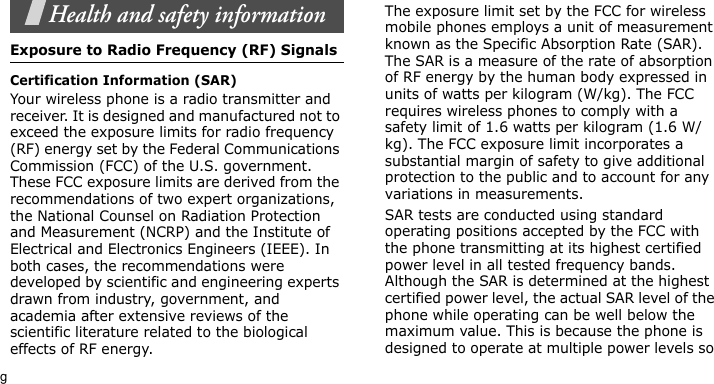 gHealth and safety informationExposure to Radio Frequency (RF) SignalsCertification Information (SAR)Your wireless phone is a radio transmitter and receiver. It is designed and manufactured not to exceed the exposure limits for radio frequency (RF) energy set by the Federal Communications Commission (FCC) of the U.S. government. These FCC exposure limits are derived from the recommendations of two expert organizations, the National Counsel on Radiation Protection and Measurement (NCRP) and the Institute of Electrical and Electronics Engineers (IEEE). In both cases, the recommendations were developed by scientific and engineering experts drawn from industry, government, and academia after extensive reviews of the scientific literature related to the biological effects of RF energy.The exposure limit set by the FCC for wireless mobile phones employs a unit of measurement known as the Specific Absorption Rate (SAR). The SAR is a measure of the rate of absorption of RF energy by the human body expressed in units of watts per kilogram (W/kg). The FCC requires wireless phones to comply with a safety limit of 1.6 watts per kilogram (1.6 W/kg). The FCC exposure limit incorporates a substantial margin of safety to give additional protection to the public and to account for any variations in measurements.SAR tests are conducted using standard operating positions accepted by the FCC with the phone transmitting at its highest certified power level in all tested frequency bands. Although the SAR is determined at the highest certified power level, the actual SAR level of the phone while operating can be well below the maximum value. This is because the phone is designed to operate at multiple power levels so 