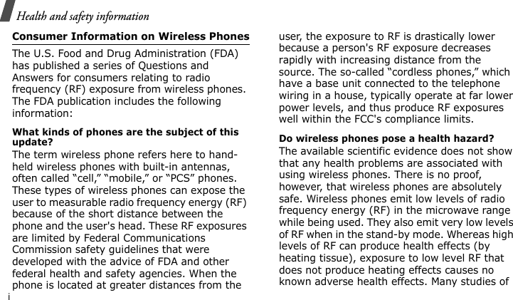Health and safety informationiConsumer Information on Wireless PhonesThe U.S. Food and Drug Administration (FDA) has published a series of Questions and Answers for consumers relating to radio frequency (RF) exposure from wireless phones. The FDA publication includes the following information:What kinds of phones are the subject of this update?The term wireless phone refers here to hand-held wireless phones with built-in antennas, often called “cell,” “mobile,” or “PCS” phones. These types of wireless phones can expose the user to measurable radio frequency energy (RF) because of the short distance between the phone and the user&apos;s head. These RF exposures are limited by Federal Communications Commission safety guidelines that were developed with the advice of FDA and other federal health and safety agencies. When the phone is located at greater distances from the user, the exposure to RF is drastically lower because a person&apos;s RF exposure decreases rapidly with increasing distance from the source. The so-called “cordless phones,” which have a base unit connected to the telephone wiring in a house, typically operate at far lower power levels, and thus produce RF exposures well within the FCC&apos;s compliance limits.Do wireless phones pose a health hazard?The available scientific evidence does not show that any health problems are associated with using wireless phones. There is no proof, however, that wireless phones are absolutely safe. Wireless phones emit low levels of radio frequency energy (RF) in the microwave range while being used. They also emit very low levels of RF when in the stand-by mode. Whereas high levels of RF can produce health effects (by heating tissue), exposure to low level RF that does not produce heating effects causes no known adverse health effects. Many studies of 