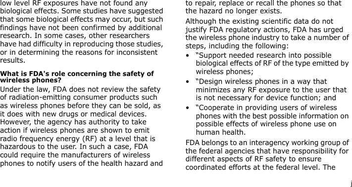 jlow level RF exposures have not found any biological effects. Some studies have suggested that some biological effects may occur, but such findings have not been confirmed by additional research. In some cases, other researchers have had difficulty in reproducing those studies, or in determining the reasons for inconsistent results.What is FDA&apos;s role concerning the safety of wireless phones?Under the law, FDA does not review the safety of radiation-emitting consumer products such as wireless phones before they can be sold, as it does with new drugs or medical devices. However, the agency has authority to take action if wireless phones are shown to emit radio frequency energy (RF) at a level that is hazardous to the user. In such a case, FDA could require the manufacturers of wireless phones to notify users of the health hazard and to repair, replace or recall the phones so that the hazard no longer exists.Although the existing scientific data do not justify FDA regulatory actions, FDA has urged the wireless phone industry to take a number of steps, including the following:• “Support needed research into possible biological effects of RF of the type emitted by wireless phones;• “Design wireless phones in a way that minimizes any RF exposure to the user that is not necessary for device function; and• “Cooperate in providing users of wireless phones with the best possible information on possible effects of wireless phone use on human health.FDA belongs to an interagency working group of the federal agencies that have responsibility for different aspects of RF safety to ensure coordinated efforts at the federal level. The 