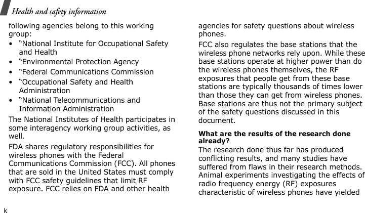 Health and safety informationkfollowing agencies belong to this working group:• “National Institute for Occupational Safety and Health• “Environmental Protection Agency• “Federal Communications Commission• “Occupational Safety and Health Administration• “National Telecommunications and Information AdministrationThe National Institutes of Health participates in some interagency working group activities, as well.FDA shares regulatory responsibilities for wireless phones with the Federal Communications Commission (FCC). All phones that are sold in the United States must comply with FCC safety guidelines that limit RF exposure. FCC relies on FDA and other health agencies for safety questions about wireless phones.FCC also regulates the base stations that the wireless phone networks rely upon. While these base stations operate at higher power than do the wireless phones themselves, the RF exposures that people get from these base stations are typically thousands of times lower than those they can get from wireless phones. Base stations are thus not the primary subject of the safety questions discussed in this document.What are the results of the research done already?The research done thus far has produced conflicting results, and many studies have suffered from flaws in their research methods. Animal experiments investigating the effects of radio frequency energy (RF) exposures characteristic of wireless phones have yielded 