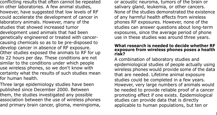 lconflicting results that often cannot be repeated in other laboratories. A few animal studies, however, have suggested that low levels of RF could accelerate the development of cancer in laboratory animals. However, many of the studies that showed increased tumor development used animals that had been genetically engineered or treated with cancer-causing chemicals so as to be pre-disposed to develop cancer in absence of RF exposure. Other studies exposed the animals to RF for up to 22 hours per day. These conditions are not similar to the conditions under which people use wireless phones, so we don&apos;t know with certainty what the results of such studies mean for human health.Three large epidemiology studies have been published since December 2000. Between them, the studies investigated any possible association between the use of wireless phones and primary brain cancer, glioma, meningioma, or acoustic neuroma, tumors of the brain or salivary gland, leukemia, or other cancers. None of the studies demonstrated the existence of any harmful health effects from wireless phones RF exposures. However, none of the studies can answer questions about long-term exposures, since the average period of phone use in these studies was around three years.What research is needed to decide whether RF exposure from wireless phones poses a health risk?A combination of laboratory studies and epidemiological studies of people actually using wireless phones would provide some of the data that are needed. Lifetime animal exposure studies could be completed in a few years. However, very large numbers of animals would be needed to provide reliable proof of a cancer promoting effect if one exists. Epidemiological studies can provide data that is directly applicable to human populations, but ten or 