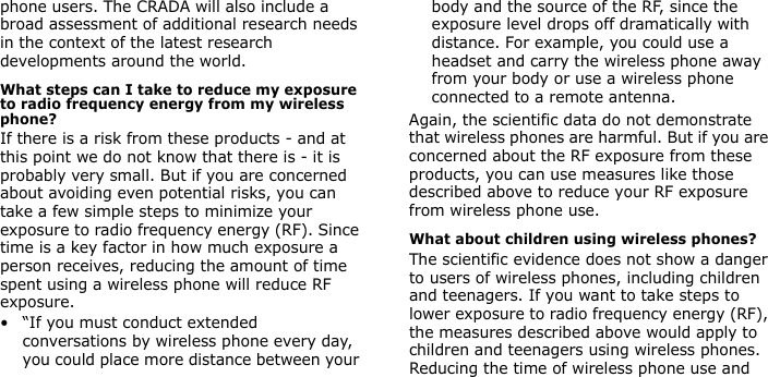 phone users. The CRADA will also include a broad assessment of additional research needs in the context of the latest research developments around the world.What steps can I take to reduce my exposure to radio frequency energy from my wireless phone?If there is a risk from these products - and at this point we do not know that there is - it is probably very small. But if you are concerned about avoiding even potential risks, you can take a few simple steps to minimize your exposure to radio frequency energy (RF). Since time is a key factor in how much exposure a person receives, reducing the amount of time spent using a wireless phone will reduce RF exposure.• “If you must conduct extended conversations by wireless phone every day, you could place more distance between your body and the source of the RF, since the exposure level drops off dramatically with distance. For example, you could use a headset and carry the wireless phone away from your body or use a wireless phone connected to a remote antenna.Again, the scientific data do not demonstrate that wireless phones are harmful. But if you are concerned about the RF exposure from these products, you can use measures like those described above to reduce your RF exposure from wireless phone use.What about children using wireless phones?The scientific evidence does not show a danger to users of wireless phones, including children and teenagers. If you want to take steps to lower exposure to radio frequency energy (RF), the measures described above would apply to children and teenagers using wireless phones. Reducing the time of wireless phone use and 