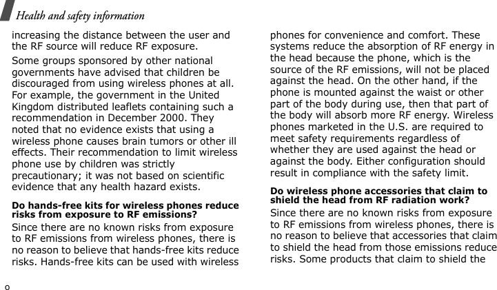 Health and safety informationoincreasing the distance between the user and the RF source will reduce RF exposure.Some groups sponsored by other national governments have advised that children be discouraged from using wireless phones at all. For example, the government in the United Kingdom distributed leaflets containing such a recommendation in December 2000. They noted that no evidence exists that using a wireless phone causes brain tumors or other ill effects. Their recommendation to limit wireless phone use by children was strictly precautionary; it was not based on scientific evidence that any health hazard exists. Do hands-free kits for wireless phones reduce risks from exposure to RF emissions?Since there are no known risks from exposure to RF emissions from wireless phones, there is no reason to believe that hands-free kits reduce risks. Hands-free kits can be used with wireless phones for convenience and comfort. These systems reduce the absorption of RF energy in the head because the phone, which is the source of the RF emissions, will not be placed against the head. On the other hand, if the phone is mounted against the waist or other part of the body during use, then that part of the body will absorb more RF energy. Wireless phones marketed in the U.S. are required to meet safety requirements regardless of whether they are used against the head or against the body. Either configuration should result in compliance with the safety limit.Do wireless phone accessories that claim to shield the head from RF radiation work?Since there are no known risks from exposure to RF emissions from wireless phones, there is no reason to believe that accessories that claim to shield the head from those emissions reduce risks. Some products that claim to shield the 