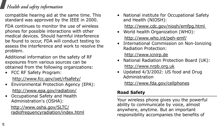 Health and safety informationqcompatible hearing aid at the same time. This standard was approved by the IEEE in 2000.FDA continues to monitor the use of wireless phones for possible interactions with other medical devices. Should harmful interference be found to occur, FDA will conduct testing to assess the interference and work to resolve the problem.Additional information on the safety of RF exposures from various sources can be obtained from the following organizations:• FCC RF Safety Program:     http://www.fcc.gov/oet/rfsafety/• Environmental Protection Agency (EPA):     http://www.epa.gov/radiation/• Occupational Safety and Health Administration&apos;s (OSHA):     http://www.osha.gov/SLTC/    radiofrequencyradiation/index.html• National institute for Occupational Safety and Health (NIOSH):     http://www.cdc.gov/niosh/emfpg.html • World health Organization (WHO):     http://www.who.int/peh-emf/• International Commission on Non-Ionizing Radiation Protection:     http://www.icnirp.de• National Radiation Protection Board (UK):     http://www.nrpb.org.uk• Updated 4/3/2002: US food and Drug Administration     http://www.fda.gov/cellphonesRoad SafetyYour wireless phone gives you the powerful ability to communicate by voice, almost anywhere, anytime. But an important responsibility accompanies the benefits of 