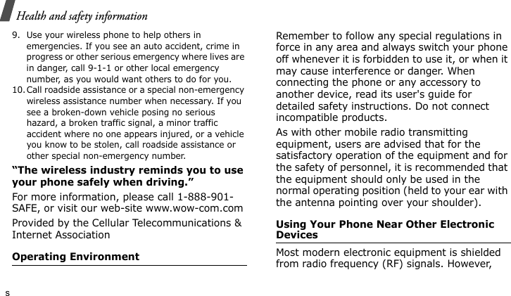 Health and safety informations9. Use your wireless phone to help others in emergencies. If you see an auto accident, crime in progress or other serious emergency where lives are in danger, call 9-1-1 or other local emergency number, as you would want others to do for you.10.Call roadside assistance or a special non-emergency wireless assistance number when necessary. If you see a broken-down vehicle posing no serious hazard, a broken traffic signal, a minor traffic accident where no one appears injured, or a vehicle you know to be stolen, call roadside assistance or other special non-emergency number.“The wireless industry reminds you to use your phone safely when driving.”For more information, please call 1-888-901-SAFE, or visit our web-site www.wow-com.comProvided by the Cellular Telecommunications &amp; Internet AssociationOperating EnvironmentRemember to follow any special regulations in force in any area and always switch your phone off whenever it is forbidden to use it, or when it may cause interference or danger. When connecting the phone or any accessory to another device, read its user&apos;s guide for detailed safety instructions. Do not connect incompatible products.As with other mobile radio transmitting equipment, users are advised that for the satisfactory operation of the equipment and for the safety of personnel, it is recommended that the equipment should only be used in the normal operating position (held to your ear with the antenna pointing over your shoulder).Using Your Phone Near Other Electronic DevicesMost modern electronic equipment is shielded from radio frequency (RF) signals. However, 