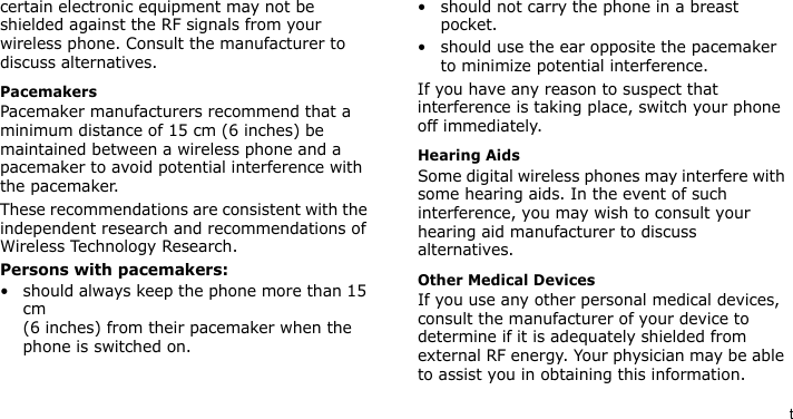 tcertain electronic equipment may not be shielded against the RF signals from your wireless phone. Consult the manufacturer to discuss alternatives.PacemakersPacemaker manufacturers recommend that a minimum distance of 15 cm (6 inches) be maintained between a wireless phone and a pacemaker to avoid potential interference with the pacemaker.These recommendations are consistent with the independent research and recommendations of Wireless Technology Research.Persons with pacemakers:• should always keep the phone more than 15 cm (6 inches) from their pacemaker when the phone is switched on.• should not carry the phone in a breast pocket.• should use the ear opposite the pacemaker to minimize potential interference.If you have any reason to suspect that interference is taking place, switch your phone off immediately.Hearing AidsSome digital wireless phones may interfere with some hearing aids. In the event of such interference, you may wish to consult your hearing aid manufacturer to discuss alternatives.Other Medical DevicesIf you use any other personal medical devices, consult the manufacturer of your device to determine if it is adequately shielded from external RF energy. Your physician may be able to assist you in obtaining this information. 