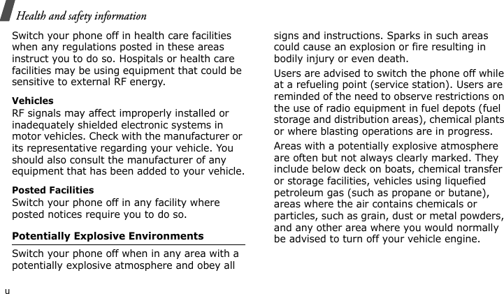Health and safety informationuSwitch your phone off in health care facilities when any regulations posted in these areas instruct you to do so. Hospitals or health care facilities may be using equipment that could be sensitive to external RF energy.VehiclesRF signals may affect improperly installed or inadequately shielded electronic systems in motor vehicles. Check with the manufacturer or its representative regarding your vehicle. You should also consult the manufacturer of any equipment that has been added to your vehicle.Posted FacilitiesSwitch your phone off in any facility where posted notices require you to do so.Potentially Explosive EnvironmentsSwitch your phone off when in any area with a potentially explosive atmosphere and obey all signs and instructions. Sparks in such areas could cause an explosion or fire resulting in bodily injury or even death.Users are advised to switch the phone off while at a refueling point (service station). Users are reminded of the need to observe restrictions on the use of radio equipment in fuel depots (fuel storage and distribution areas), chemical plants or where blasting operations are in progress.Areas with a potentially explosive atmosphere are often but not always clearly marked. They include below deck on boats, chemical transfer or storage facilities, vehicles using liquefied petroleum gas (such as propane or butane), areas where the air contains chemicals or particles, such as grain, dust or metal powders, and any other area where you would normally be advised to turn off your vehicle engine.