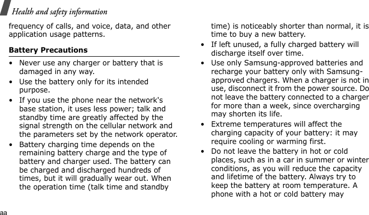 Health and safety informationaafrequency of calls, and voice, data, and other application usage patterns. Battery Precautions• Never use any charger or battery that is damaged in any way.• Use the battery only for its intended purpose.• If you use the phone near the network&apos;s base station, it uses less power; talk and standby time are greatly affected by the signal strength on the cellular network and the parameters set by the network operator.• Battery charging time depends on the remaining battery charge and the type of battery and charger used. The battery can be charged and discharged hundreds of times, but it will gradually wear out. When the operation time (talk time and standby time) is noticeably shorter than normal, it is time to buy a new battery.• If left unused, a fully charged battery will discharge itself over time.• Use only Samsung-approved batteries and recharge your battery only with Samsung-approved chargers. When a charger is not in use, disconnect it from the power source. Do not leave the battery connected to a charger for more than a week, since overcharging may shorten its life.• Extreme temperatures will affect the charging capacity of your battery: it may require cooling or warming first.• Do not leave the battery in hot or cold places, such as in a car in summer or winter conditions, as you will reduce the capacity and lifetime of the battery. Always try to keep the battery at room temperature. A phone with a hot or cold battery may 