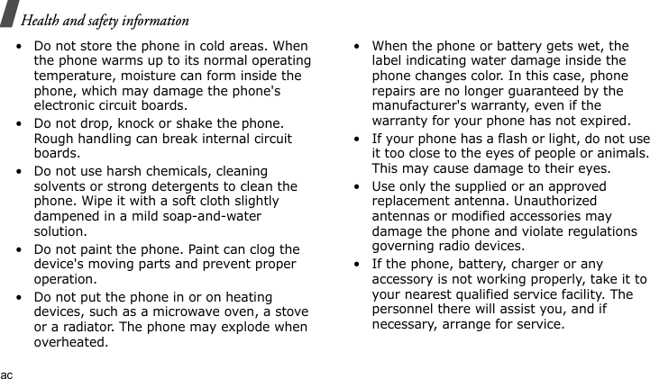 Health and safety informationac• Do not store the phone in cold areas. When the phone warms up to its normal operating temperature, moisture can form inside the phone, which may damage the phone&apos;s electronic circuit boards.• Do not drop, knock or shake the phone. Rough handling can break internal circuit boards.• Do not use harsh chemicals, cleaning solvents or strong detergents to clean the phone. Wipe it with a soft cloth slightly dampened in a mild soap-and-water solution.• Do not paint the phone. Paint can clog the device&apos;s moving parts and prevent proper operation.• Do not put the phone in or on heating devices, such as a microwave oven, a stove or a radiator. The phone may explode when overheated.• When the phone or battery gets wet, the label indicating water damage inside the phone changes color. In this case, phone repairs are no longer guaranteed by the manufacturer&apos;s warranty, even if the warranty for your phone has not expired. • If your phone has a flash or light, do not use it too close to the eyes of people or animals. This may cause damage to their eyes.• Use only the supplied or an approved replacement antenna. Unauthorized antennas or modified accessories may damage the phone and violate regulations governing radio devices.• If the phone, battery, charger or any accessory is not working properly, take it to your nearest qualified service facility. The personnel there will assist you, and if necessary, arrange for service.