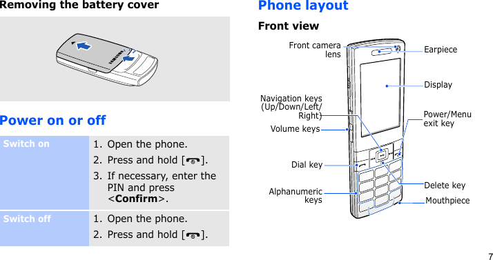 7Removing the battery coverPower on or offPhone layoutFront viewSwitch on1. Open the phone.2. Press and hold [ ].3. If necessary, enter the PIN and press &lt;Confirm&gt;.Switch off1. Open the phone.2. Press and hold [ ].Front cameralensNavigation keys(Up/Down/Left/Right) Power/Menu exit keyMouthpieceEarpieceDial keyVolume keysAlphanumerickeysDisplayDelete key