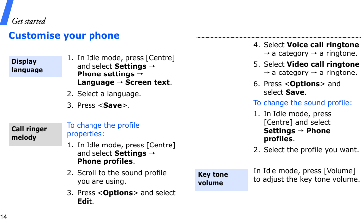 Get started14Customise your phone1. In Idle mode, press [Centre] and select Settings → Phone settings → Language → Screen text.2. Select a language.3. Press &lt;Save&gt;.To change the profile properties:1. In Idle mode, press [Centre] and select Settings → Phone profiles.2. Scroll to the sound profile you are using.3. Press &lt;Options&gt; and select Edit.Display languageCall ringer melody4. Select Voice call ringtone → a category → a ringtone.5. Select Video call ringtone → a category → a ringtone. 6. Press &lt;Options&gt; and select Save.To change the sound profile:1. In Idle mode, press [Centre] and select Settings → Phone profiles.2. Select the profile you want.In Idle mode, press [Volume] to adjust the key tone volume.Key tone volume