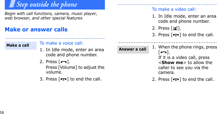 16Step outside the phoneBegin with call functions, camera, music player, web browser, and other special featuresMake or answer callsTo make a voice call:1. In Idle mode, enter an area code and phone number.2. Press [ ].Press [Volume] to adjust the volume.3. Press [ ] to end the call.Make a callTo make a video call:1. In Idle mode, enter an area code and phone number.2. Press [ ].3. Press [ ] to end the call.1. When the phone rings, press [].If it is a video call, press &lt;Show me&gt; to allow the caller to see you via the camera.2. Press [ ] to end the call.Answer a call