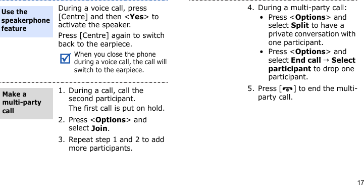 17During a voice call, press [Centre] and then &lt;Yes&gt; to activate the speaker.Press [Centre] again to switch back to the earpiece.When you close the phone during a voice call, the call will switch to the earpiece.1. During a call, call the second participant.The first call is put on hold.2. Press &lt;Options&gt; and select Join.3. Repeat step 1 and 2 to add more participants.Use the speakerphone featureMake a multi-party call4. During a multi-party call:•Press &lt;Options&gt; and select Split to have a private conversation with one participant. •Press &lt;Options&gt; and select End call → Select participant to drop one participant.5. Press [ ] to end the multi-party call.