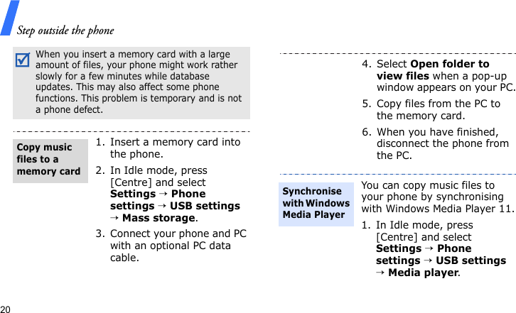 Step outside the phone20When you insert a memory card with a large amount of files, your phone might work rather slowly for a few minutes while database updates. This may also affect some phone functions. This problem is temporary and is not a phone defect.1. Insert a memory card into the phone.2. In Idle mode, press [Centre] and select Settings → Phone settings → USB settings → Mass storage.3. Connect your phone and PC with an optional PC data cable.Copy music files to a memory card4. Select Open folder to view files when a pop-up window appears on your PC.5. Copy files from the PC to the memory card.6. When you have finished, disconnect the phone from the PC.You can copy music files to your phone by synchronising with Windows Media Player 11.1. In Idle mode, press [Centre] and select Settings → Phone settings → USB settings → Media player.Synchronise with Windows Media Player