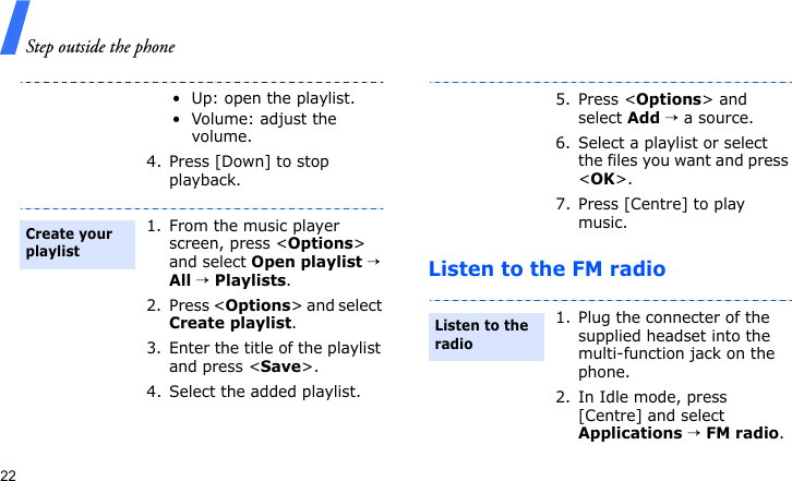 Step outside the phone22Listen to the FM radio• Up: open the playlist.• Volume: adjust the volume.4. Press [Down] to stop playback.1. From the music player screen, press &lt;Options&gt; and select Open playlist → All → Playlists.2. Press &lt;Options&gt; and select Create playlist.3. Enter the title of the playlist and press &lt;Save&gt;.4. Select the added playlist.Create your playlist5. Press &lt;Options&gt; and select Add → a source.6. Select a playlist or select the files you want and press &lt;OK&gt;.7. Press [Centre] to play music.1. Plug the connecter of the supplied headset into the multi-function jack on the phone.2. In Idle mode, press [Centre] and select Applications → FM radio.Listen to the radio