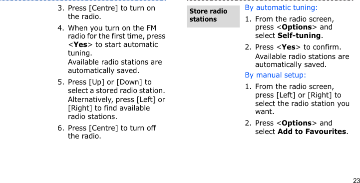 233. Press [Centre] to turn on the radio.4. When you turn on the FM radio for the first time, press &lt;Yes&gt; to start automatic tuning. Available radio stations are automatically saved.5. Press [Up] or [Down] to select a stored radio station. Alternatively, press [Left] or [Right] to find available radio stations.6. Press [Centre] to turn off the radio.By automatic tuning:1. From the radio screen, press &lt;Options&gt; and select Self-tuning.2. Press &lt;Yes&gt; to confirm.Available radio stations are automatically saved.By manual setup:1. From the radio screen, press [Left] or [Right] to select the radio station you want.2. Press &lt;Options&gt; and select Add to Favourites.Store radio stations