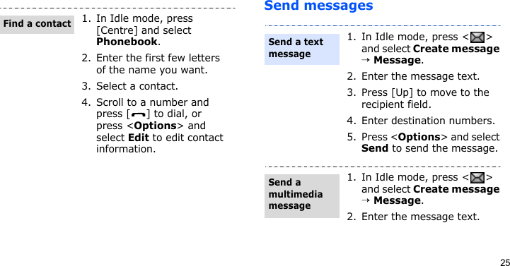 25Send messages1. In Idle mode, press [Centre] and select Phonebook.2. Enter the first few letters of the name you want.3. Select a contact.4. Scroll to a number and press [ ] to dial, or press &lt;Options&gt; and select Edit to edit contact information.Find a contact1. In Idle mode, press &lt; &gt; and select Create message → Message.2. Enter the message text.3. Press [Up] to move to the recipient field.4. Enter destination numbers.5. Press &lt;Options&gt; and select Send to send the message.1. In Idle mode, press &lt; &gt; and select Create message → Message.2. Enter the message text.Send a text messageSend a multimedia message