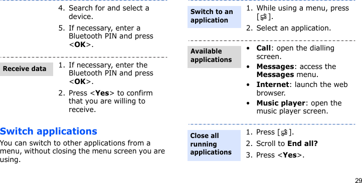 29Switch applicationsYou can switch to other applications from a menu, without closing the menu screen you are using.4. Search for and select a device.5. If necessary, enter a Bluetooth PIN and press &lt;OK&gt;.1. If necessary, enter the Bluetooth PIN and press &lt;OK&gt;.2. Press &lt;Yes&gt; to confirm that you are willing to receive.Receive data1. While using a menu, press [].2. Select an application.•Call: open the dialling screen.•Messages: access the Messages menu.•Internet: launch the web browser.•Music player: open the music player screen.1. Press [ ].2. Scroll to End all?3. Press &lt;Yes&gt;. Switch to an applicationAvailable applicationsClose all running applications