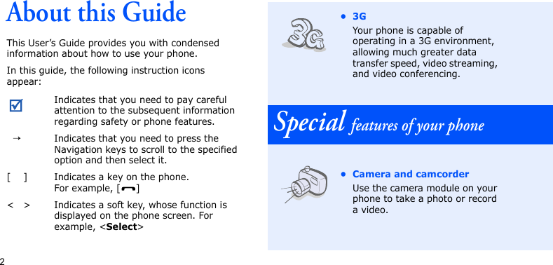 2About this GuideThis User’s Guide provides you with condensed information about how to use your phone.In this guide, the following instruction icons appear: Indicates that you need to pay careful attention to the subsequent information regarding safety or phone features.→Indicates that you need to press the Navigation keys to scroll to the specified option and then select it.[ ] Indicates a key on the phone. For example, [ ]&lt; &gt; Indicates a soft key, whose function is displayed on the phone screen. For example, &lt;Select&gt;•3GYour phone is capable of operating in a 3G environment, allowing much greater data transfer speed, video streaming, and video conferencing.Special features of your phone• Camera and camcorderUse the camera module on your phone to take a photo or record a video.