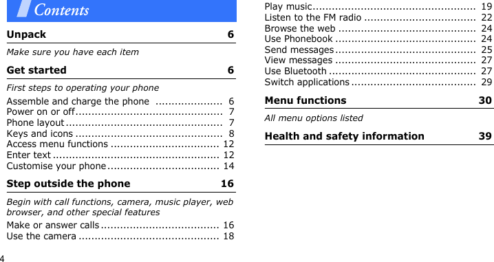 4ContentsUnpack  6Make sure you have each itemGet started  6First steps to operating your phoneAssemble and charge the phone  .....................  6Power on or off..............................................  7Phone layout .................................................  7Keys and icons ..............................................  8Access menu functions .................................. 12Enter text .................................................... 12Customise your phone................................... 14Step outside the phone  16Begin with call functions, camera, music player, web browser, and other special featuresMake or answer calls ..................................... 16Use the camera ............................................ 18Play music...................................................  19Listen to the FM radio ...................................  22Browse the web ...........................................  24Use Phonebook ............................................  24Send messages ............................................  25View messages ............................................  27Use Bluetooth ..............................................  27Switch applications .......................................  29Menu functions  30All menu options listedHealth and safety information  39
