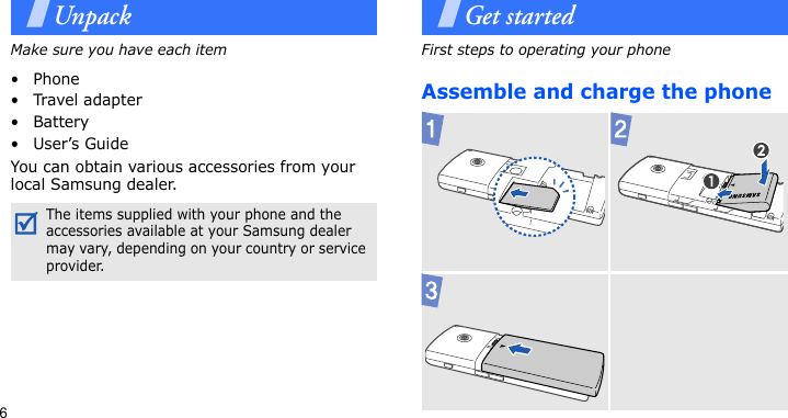 6UnpackMake sure you have each item• Phone•Travel adapter•Battery•User’s GuideYou can obtain various accessories from your local Samsung dealer.Get startedFirst steps to operating your phoneAssemble and charge the phone The items supplied with your phone and the accessories available at your Samsung dealer may vary, depending on your country or service provider.