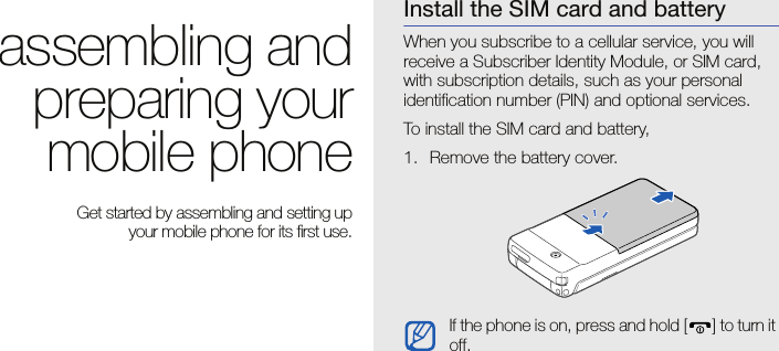 15assembling and preparing your mobile phoneassembling andpreparing yourmobile phone Get started by assembling and setting up your mobile phone for its first use.Install the SIM card and batteryWhen you subscribe to a cellular service, you will receive a Subscriber Identity Module, or SIM card, with subscription details, such as your personal identification number (PIN) and optional services.To install the SIM card and battery,1. Remove the battery cover.If the phone is on, press and hold [ ] to turn it off.