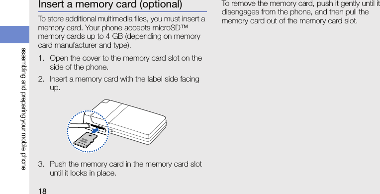 18assembling and preparing your mobile phoneInsert a memory card (optional)To store additional multimedia files, you must insert a memory card. Your phone accepts microSD™ memory cards up to 4 GB (depending on memory card manufacturer and type).1. Open the cover to the memory card slot on the side of the phone.2. Insert a memory card with the label side facing up.3. Push the memory card in the memory card slot until it locks in place.To remove the memory card, push it gently until it disengages from the phone, and then pull the memory card out of the memory card slot.