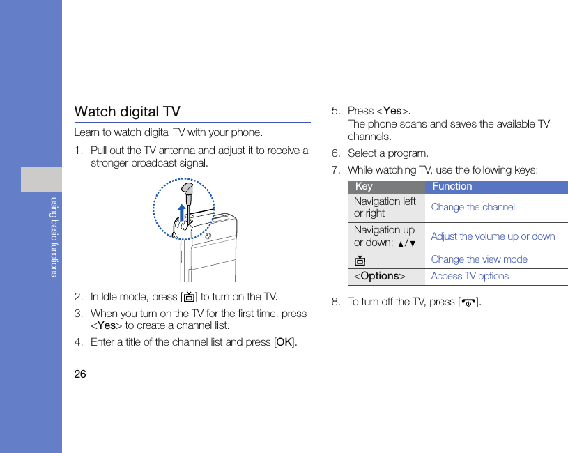 26using basic functionsWatch digital TVLearn to watch digital TV with your phone.1. Pull out the TV antenna and adjust it to receive a stronger broadcast signal.2. In Idle mode, press [ ] to turn on the TV.3. When you turn on the TV for the first time, press &lt;Yes&gt; to create a channel list.4. Enter a title of the channel list and press [OK].5. Press &lt;Yes&gt;.The phone scans and saves the available TV channels.6. Select a program.7. While watching TV, use the following keys:8. To turn off the TV, press [ ].Key FunctionNavigation left or rightChange the channelNavigation up or down; /Adjust the volume up or downChange the view mode&lt;Options&gt;Access TV options