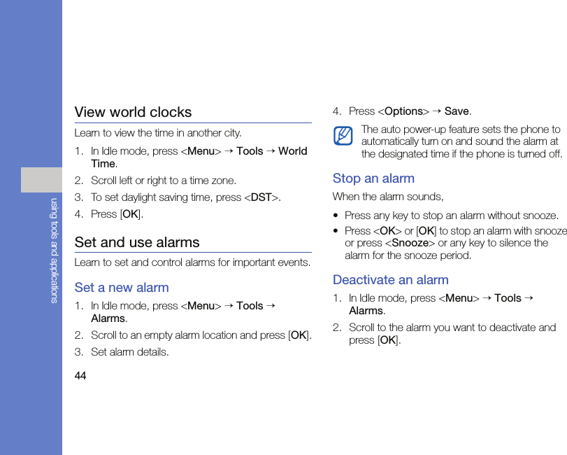 44using tools and applicationsView world clocksLearn to view the time in another city.1. In Idle mode, press &lt;Menu&gt; → Tools → World Time.2. Scroll left or right to a time zone.3. To set daylight saving time, press &lt;DST&gt;.4. Press [OK].Set and use alarmsLearn to set and control alarms for important events.Set a new alarm1. In Idle mode, press &lt;Menu&gt; → Tools → Alarms.2. Scroll to an empty alarm location and press [OK].3. Set alarm details.4. Press &lt;Options&gt; → Save.Stop an alarmWhen the alarm sounds,• Press any key to stop an alarm without snooze.• Press &lt;OK&gt; or [OK] to stop an alarm with snooze or press &lt;Snooze&gt; or any key to silence the alarm for the snooze period.Deactivate an alarm1. In Idle mode, press &lt;Menu&gt; → Tools → Alarms.2. Scroll to the alarm you want to deactivate and press [OK].The auto power-up feature sets the phone to automatically turn on and sound the alarm at the designated time if the phone is turned off.