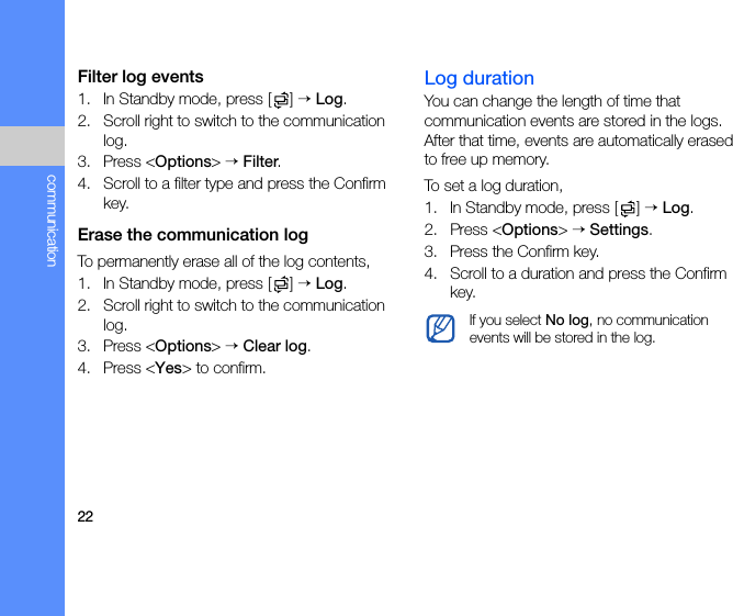 22communicationFilter log events1. In Standby mode, press [ ] → Log.2. Scroll right to switch to the communication log.3. Press &lt;Options&gt; → Filter.4. Scroll to a filter type and press the Confirm key.Erase the communication logTo permanently erase all of the log contents,1. In Standby mode, press [ ] → Log.2. Scroll right to switch to the communication log.3. Press &lt;Options&gt; → Clear log.4. Press &lt;Yes&gt; to confirm.Log durationYou can change the length of time that communication events are stored in the logs. After that time, events are automatically erased to free up memory.To set a log duration,1. In Standby mode, press [ ] → Log.2. Press &lt;Options&gt; → Settings.3. Press the Confirm key.4. Scroll to a duration and press the Confirm key.If you select No log, no communication events will be stored in the log.