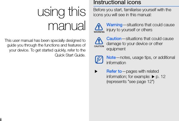 ii using thismanualThis user manual has been specially designed toguide you through the functions and features ofyour device. To get started quickly, refer to theQuick Start Guide.Instructional iconsBefore you start, familiarise yourself with the icons you will see in this manual: Warning—situations that could cause injury to yourself or othersCaution—situations that could cause damage to your device or other equipmentNote—notes, usage tips, or additional information XRefer to—pages with related information; for example: X p. 12 (represents &quot;see page 12&quot;)