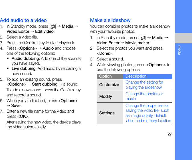 27mediaAdd audio to a video1. In Standby mode, press [ ] → Media → Video Editor → Edit video.2. Select a video file.3. Press the Confirm key to start playback.4. Press &lt;Options&gt; → Audio and choose one of the following options:•Audio dubbing: Add one of the sounds you have saved.•Live dubbing: Add audio by recording a new sound.5. To add an existing sound, press &lt;Options&gt; → Start dubbing → a sound. To add a new sound, press the Confirm key and record a sound. 6. When you are finished, press &lt;Options&gt; → Save.7. Enter a new file name for the video and press &lt;OK&gt;.After saving the new video, the device plays the video automatically.Make a slideshowYou can combine photos to make a slideshow with your favourite photos.1. In Standby mode, press [ ] → Media → Video Editor → Movie maker.2. Select the photos you want and press &lt;Done&gt;.3. Select a sound.4. While viewing photos, press &lt;Options&gt; to use the following options:Option DescriptionCustomizeChange the setting for playing the slideshowModifyChange the photos or musicSettingsChange the properties for saving the video file, such as image quality, default label, and memory location