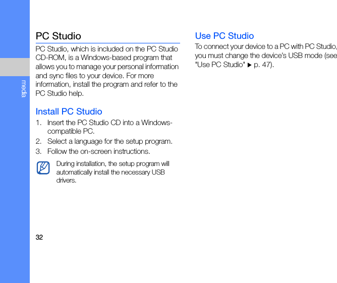 32mediaPC StudioPC Studio, which is included on the PC Studio CD-ROM, is a Windows-based program that allows you to manage your personal information and sync files to your device. For more information, install the program and refer to the PC Studio help.Install PC Studio1. Insert the PC Studio CD into a Windows-compatible PC.2. Select a language for the setup program.3. Follow the on-screen instructions.Use PC StudioTo connect your device to a PC with PC Studio, you must change the device’s USB mode (see &quot;Use PC Studio&quot; X p. 47).During installation, the setup program will automatically install the necessary USB drivers.