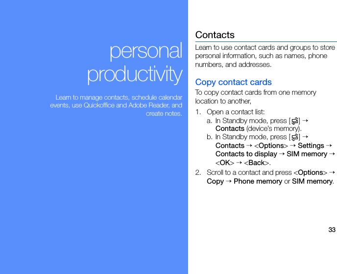33personalproductivityLearn to manage contacts, schedule calendarevents, use Quickoffice and Adobe Reader, andcreate notes.ContactsLearn to use contact cards and groups to store personal information, such as names, phone numbers, and addresses.Copy contact cardsTo copy contact cards from one memory location to another, 1. Open a contact list:a. In Standby mode, press [ ] → Contacts (device’s memory).b. In Standby mode, press [ ] → Contacts → &lt;Options&gt; → Settings → Contacts to display → SIM memory → &lt;OK&gt; → &lt;Back&gt;.2. Scroll to a contact and press &lt;Options&gt; → Copy → Phone memory or SIM memory.