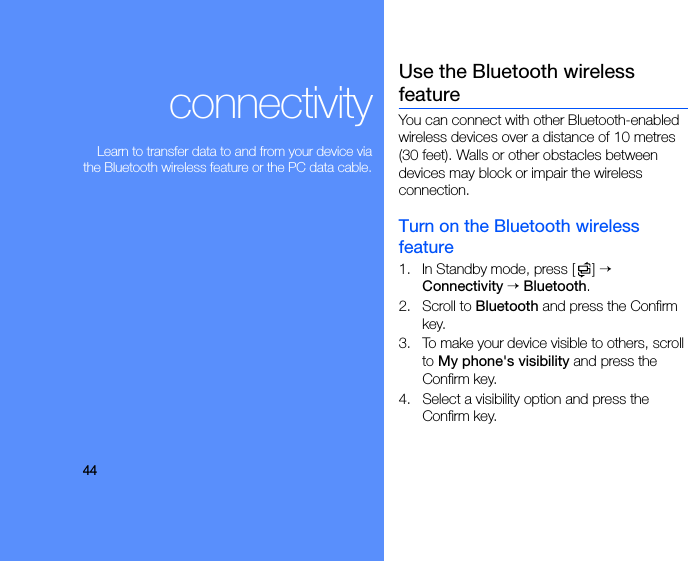 44connectivityLearn to transfer data to and from your device viathe Bluetooth wireless feature or the PC data cable.Use the Bluetooth wireless featureYou can connect with other Bluetooth-enabled wireless devices over a distance of 10 metres (30 feet). Walls or other obstacles between devices may block or impair the wireless connection.Turn on the Bluetooth wireless feature1. In Standby mode, press [ ] → Connectivity → Bluetooth.2. Scroll to Bluetooth and press the Confirm key.3. To make your device visible to others, scroll to My phone&apos;s visibility and press the Confirm key.4. Select a visibility option and press the Confirm key.