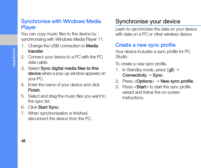 48connectivitySynchronise with Windows Media PlayerYou can copy music files to the device by synchronising with Windows Media Player 11.1. Change the USB connection to Media transfer.2. Connect your device to a PC with the PC data cable.3. Select Sync digital media files to this device when a pop-up window appears on your PC.4. Enter the name of your device and click Finish.5. Select and drag the music files you want to the sync list.6. Click Start Sync.7. When synchronisation is finished, disconnect the device from the PC.Synchronise your deviceLearn to synchronise the data on your device with data on a PC or other wireless device.Create a new sync profileYour device includes a sync profile for PC Studio. To create a new sync profile,1. In Standby mode, press [ ] → Connectivity → Sync.2. Press &lt;Options&gt; → New sync profile.3. Press &lt;Start&gt; to start the sync profile wizard and follow the on-screen instructions.
