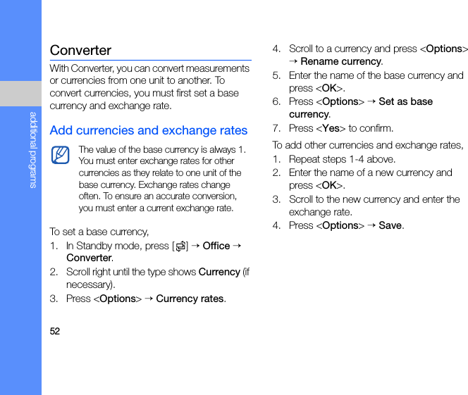 52additional programsConverterWith Converter, you can convert measurements or currencies from one unit to another. To convert currencies, you must first set a base currency and exchange rate.Add currencies and exchange ratesTo set a base currency,1. In Standby mode, press [ ] → Office → Converter.2. Scroll right until the type shows Currency (if necessary).3. Press &lt;Options&gt; → Currency rates.4. Scroll to a currency and press &lt;Options&gt; → Rename currency.5. Enter the name of the base currency and press &lt;OK&gt;.6. Press &lt;Options&gt; → Set as base currency.7. Press &lt;Yes&gt; to confirm.To add other currencies and exchange rates,1. Repeat steps 1-4 above.2. Enter the name of a new currency and press &lt;OK&gt;.3. Scroll to the new currency and enter the exchange rate.4. Press &lt;Options&gt; → Save.The value of the base currency is always 1. You must enter exchange rates for other currencies as they relate to one unit of the base currency. Exchange rates change often. To ensure an accurate conversion, you must enter a current exchange rate.