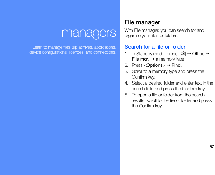 57managersLearn to manage files, zip achives, applications,device configurations, licences, and connections.File managerWith File manager, you can search for and organise your files or folders.Search for a file or folder1. In Standby mode, press [ ] → Office → File mgr. → a memory type.2. Press &lt;Options&gt; → Find.3. Scroll to a memory type and press the Confirm key.4. Select a desired folder and enter text in the search field and press the Confirm key.5. To open a file or folder from the search results, scroll to the file or folder and press the Confirm key.