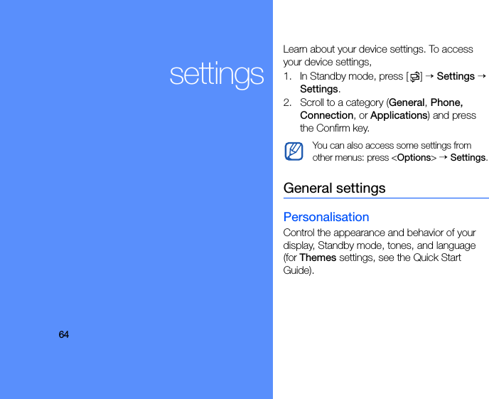 64settingsLearn about your device settings. To access your device settings, 1. In Standby mode, press [ ] → Settings → Settings.2. Scroll to a category (General, Phone, Connection, or Applications) and press the Confirm key.General settingsPersonalisationControl the appearance and behavior of your display, Standby mode, tones, and language (for Themes settings, see the Quick Start Guide).You can also access some settings from other menus: press &lt;Options&gt; → Settings.