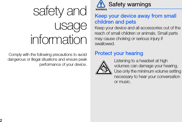 2safety andusageinformationComply with the following precautions to avoiddangerous or illegal situations and ensure peakperformance of your device.Keep your device away from small children and petsKeep your device and all accessories out of the reach of small children or animals. Small parts may cause choking or serious injury if swallowed.Protect your hearingSafety warningsListening to a headset at high volumes can damage your hearing. Use only the minimum volume setting necessary to hear your conversation or music.