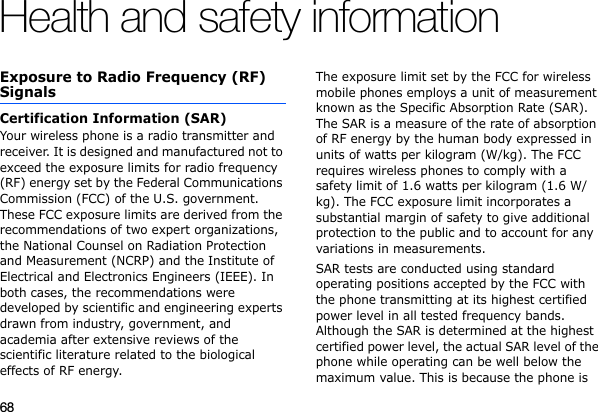 68Health and safety informationExposure to Radio Frequency (RF) SignalsCertification Information (SAR)Your wireless phone is a radio transmitter and receiver. It is designed and manufactured not to exceed the exposure limits for radio frequency (RF) energy set by the Federal Communications Commission (FCC) of the U.S. government. These FCC exposure limits are derived from the recommendations of two expert organizations, the National Counsel on Radiation Protection and Measurement (NCRP) and the Institute of Electrical and Electronics Engineers (IEEE). In both cases, the recommendations were developed by scientific and engineering experts drawn from industry, government, and academia after extensive reviews of the scientific literature related to the biological effects of RF energy.The exposure limit set by the FCC for wireless mobile phones employs a unit of measurement known as the Specific Absorption Rate (SAR). The SAR is a measure of the rate of absorption of RF energy by the human body expressed in units of watts per kilogram (W/kg). The FCC requires wireless phones to comply with a safety limit of 1.6 watts per kilogram (1.6 W/kg). The FCC exposure limit incorporates a substantial margin of safety to give additional protection to the public and to account for any variations in measurements.SAR tests are conducted using standard operating positions accepted by the FCC with the phone transmitting at its highest certified power level in all tested frequency bands. Although the SAR is determined at the highest certified power level, the actual SAR level of the phone while operating can be well below the maximum value. This is because the phone is 